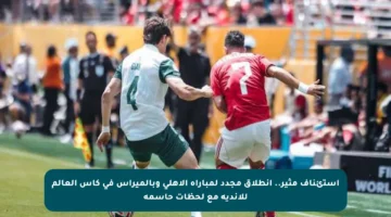 استئناف مثير.. انطلاق مجدد لمباراة الأهلي وبالميراس في كأس العالم للأندية مع لحظات حاسمة